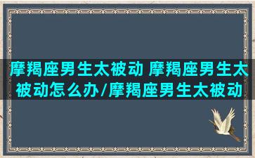 摩羯座男生太被动 摩羯座男生太被动怎么办/摩羯座男生太被动 摩羯座男生太被动怎么办-我的网站